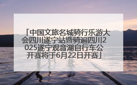 中国文旅名城骑行乐游大会四川遂宁站暨骑遍四川2025遂宁观音湖自行车公开赛将于6月22日开赛