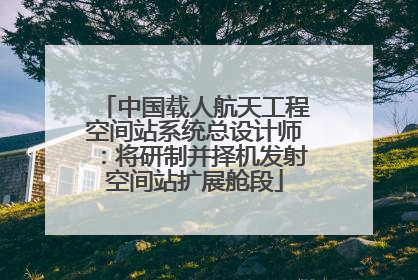 中国载人航天工程空间站系统总设计师：将研制并择机发射空间站扩展舱段