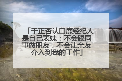 于正否认白鹿经纪人是自己表妹：不会跟同事做朋友，不会让亲友介入到我的工作