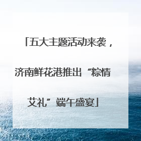 五大主题活动来袭，济南鲜花港推出“粽情艾礼”端午盛宴