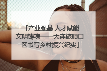 产业强基 人才赋能 文明铸魂——大连旅顺口区书写乡村振兴纪实