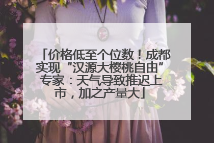 价格低至个位数！成都实现“汉源大樱桃自由” 专家：天气导致推迟上市，加之产量大