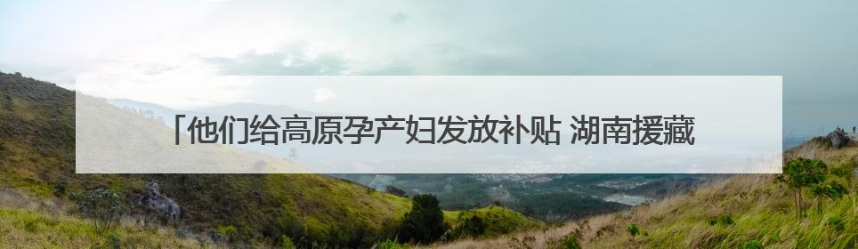 他们给高原孕产妇发放补贴 湖南援藏队协助打造西藏首家高原产儿协同中心