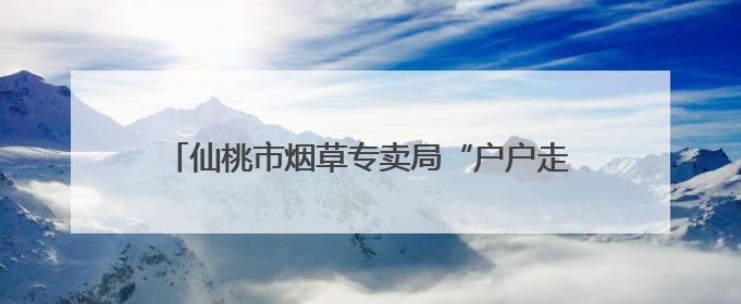 仙桃市烟草专卖局“户户走到”架起党群“连心桥”