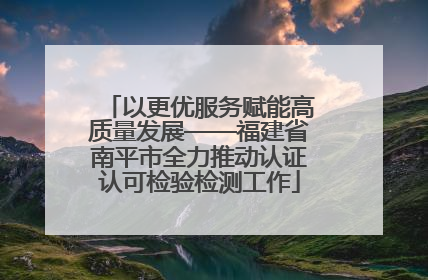 以更优服务赋能高质量发展——福建省南平市全力推动认证认可检验检测工作