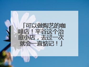 可以做陶艺的咖啡店！平谷这个治愈小店，去过一次就会一直惦记！