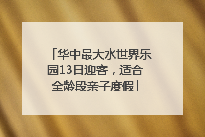 华中最大水世界乐园13日迎客，适合全龄段亲子度假