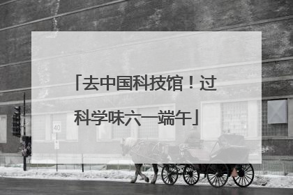 去中国科技馆！过科学味六一端午