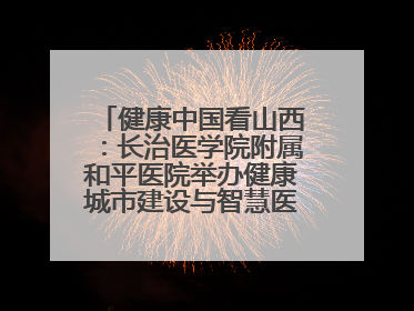 健康中国看山西：长治医学院附属和平医院举办健康城市建设与智慧医院临床研究能力提升交流会