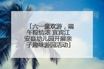 六一童欢游，端午粽情浓 宜宾江安县幼儿园开展亲子趣味游园活动