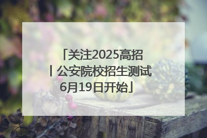 关注2025高招丨公安院校招生测试6月19日开始