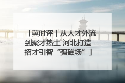 冀时评｜从人才外流到聚才热土 河北打造招才引智“强磁场”