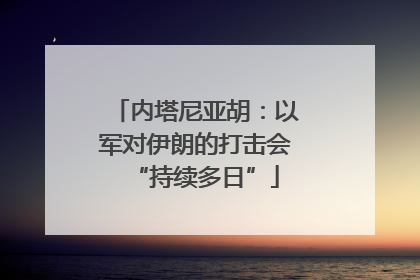 内塔尼亚胡：以军对伊朗的打击会“持续多日”
