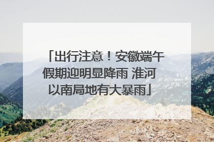 出行注意！安徽端午假期迎明显降雨 淮河以南局地有大暴雨