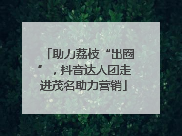 助力荔枝“出圈”，抖音达人团走进茂名助力营销