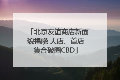 北京友谊商店新面貌揭晓 大店、首店集合破圈CBD