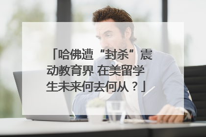 哈佛遭“封杀”震动教育界 在美留学生未来何去何从？
