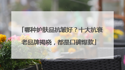 哪种护肤品抗皱好？十大抗衰老品牌揭晓，都是口碑爆款