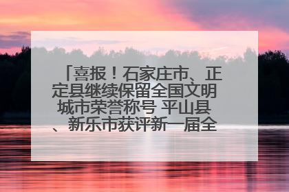 喜报！石家庄市、正定县继续保留全国文明城市荣誉称号 平山县、新乐市获评新一届全国文明城市