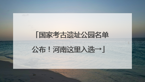 国家考古遗址公园名单公布！河南这里入选→