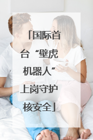 国际首台“壁虎机器人”上岗守护核安全