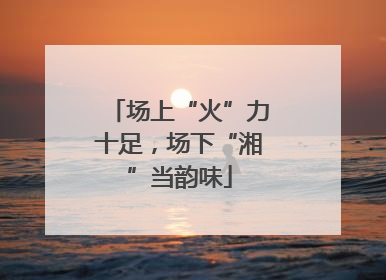 场上“火”力十足，场下“湘”当韵味