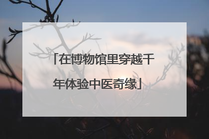 在博物馆里穿越千年体验中医奇缘
