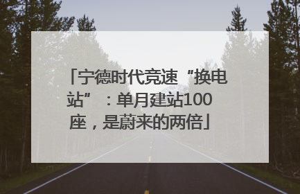 宁德时代竞速“换电站”：单月建站100座，是蔚来的两倍