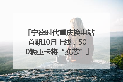 宁德时代重庆换电站首期10月上线，500辆重卡将“换芯”