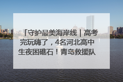 守护最美海岸线｜高考完玩嗨了，4名河北高中生夜困礁石！青岛救援队火速出动救上岸