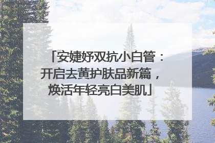安婕妤双抗小白管：开启去黄护肤品新篇，焕活年轻亮白美肌