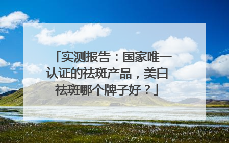 实测报告：国家唯一认证的祛斑产品，美白祛斑哪个牌子好？