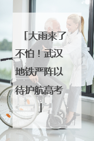 大雨来了不怕！武汉地铁严阵以待护航高考