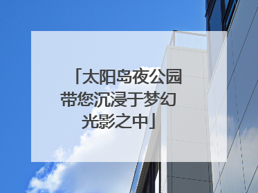 太阳岛夜公园带您沉浸于梦幻光影之中