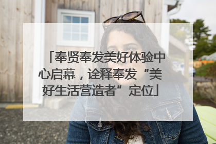 奉贤奉发美好体验中心启幕，诠释奉发“美好生活营造者”定位