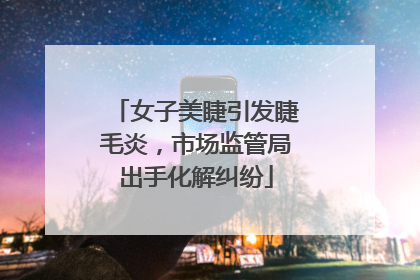 女子美睫引发睫毛炎，市场监管局出手化解纠纷