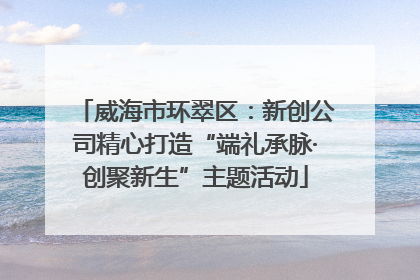 威海市环翠区：新创公司精心打造“端礼承脉·创聚新生”主题活动