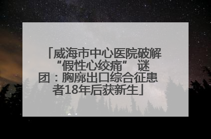 威海市中心医院破解 “假性心绞痛” 谜团：胸廓出口综合征患者18年后获新生