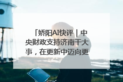 娇阳AI快评｜中央财政支持济南干大事，在更新中迈向更“新”的未来