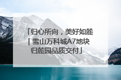 归心所向，美好如麓｜雪山万科城A7地块归麓园品质交付