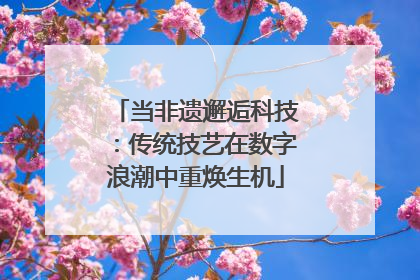 当非遗邂逅科技：传统技艺在数字浪潮中重焕生机