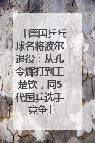 德国乒乓球名将波尔退役：从孔令辉打到王楚钦，同5代国乒选手竞争