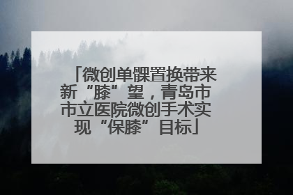 微创单髁置换带来新“膝”望，青岛市市立医院微创手术实现“保膝”目标