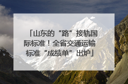 山东的“路”接轨国际标准！全省交通运输标准“成绩单”出炉