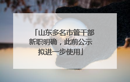 山东多名市管干部新职明确，此前公示拟进一步使用