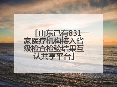 山东已有831家医疗机构接入省级检查检验结果互认共享平台