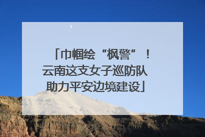 巾帼绘“枫警”！云南这支女子巡防队助力平安边境建设