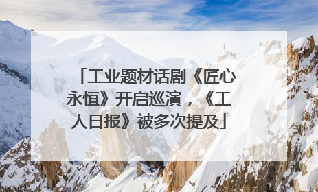 工业题材话剧《匠心永恒》开启巡演，《工人日报》被多次提及