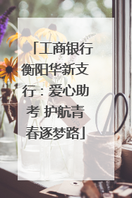 工商银行衡阳华新支行：爱心助考 护航青春逐梦路