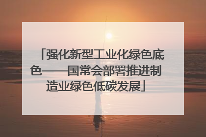 强化新型工业化绿色底色——国常会部署推进制造业绿色低碳发展